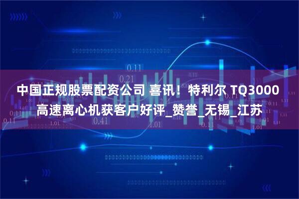 中国正规股票配资公司 喜讯！特利尔 TQ3000 高速离心机获客户好评_赞誉_无锡_江苏