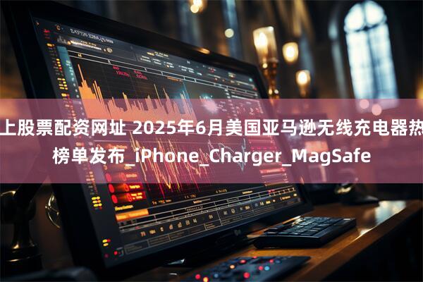 线上股票配资网址 2025年6月美国亚马逊无线充电器热门榜单发布_iPhone_Charger_MagSafe