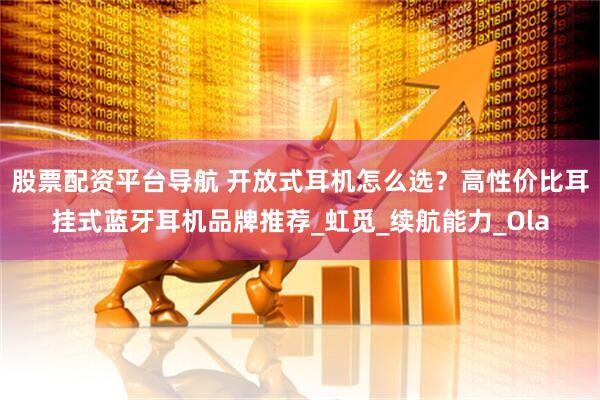 股票配资平台导航 开放式耳机怎么选？高性价比耳挂式蓝牙耳机品牌推荐_虹觅_续航能力_Ola