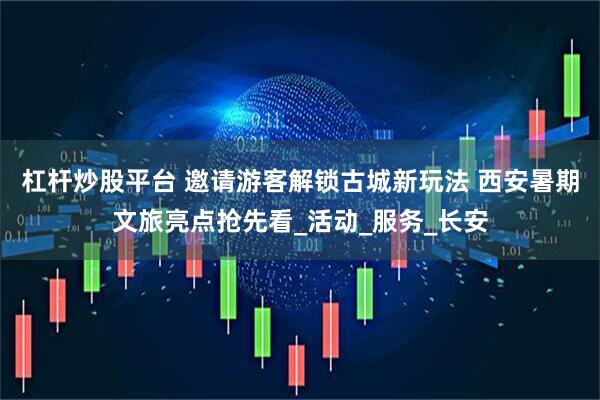 杠杆炒股平台 邀请游客解锁古城新玩法 西安暑期文旅亮点抢先看_活动_服务_长安