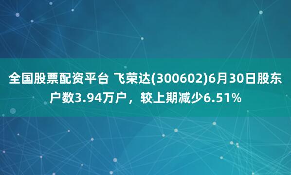 全国股票配资平台 飞荣达(300602)6月30日股东户数3.94万户，较上期减少6.51%