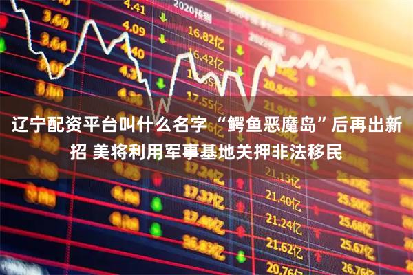 辽宁配资平台叫什么名字 “鳄鱼恶魔岛”后再出新招 美将利用军事基地关押非法移民