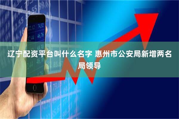 辽宁配资平台叫什么名字 惠州市公安局新增两名局领导