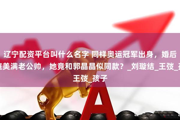 辽宁配资平台叫什么名字 同样奥运冠军出身，婚后家庭美满老公帅，她竟和郭晶晶似同款？_刘璇结_王弢_孩子