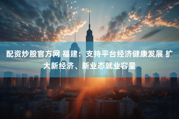 配资炒股官方网 福建：支持平台经济健康发展 扩大新经济、新业态就业容量