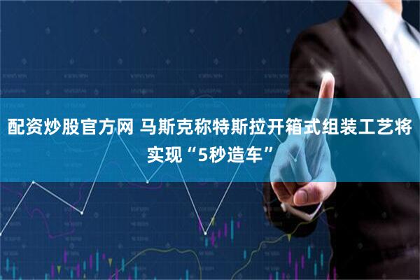 配资炒股官方网 马斯克称特斯拉开箱式组装工艺将实现“5秒造车”