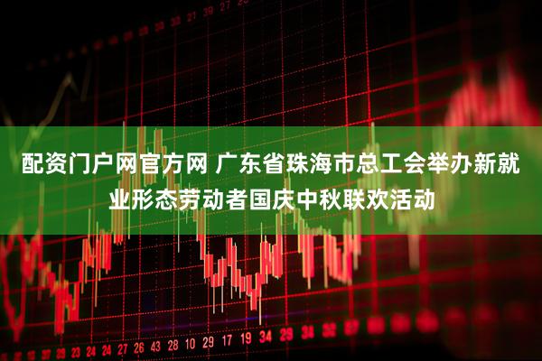配资门户网官方网 广东省珠海市总工会举办新就业形态劳动者国庆中秋联欢活动