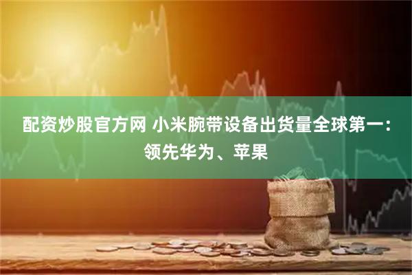 配资炒股官方网 小米腕带设备出货量全球第一：领先华为、苹果