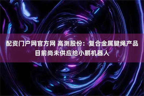 配资门户网官方网 高测股份：复合金属腱绳产品目前尚未供应给小鹏机器人