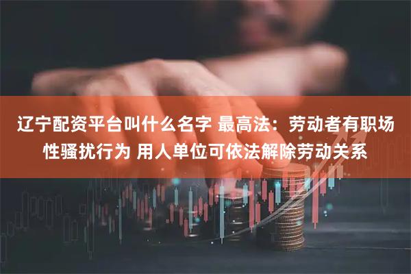辽宁配资平台叫什么名字 最高法：劳动者有职场性骚扰行为 用人单位可依法解除劳动关系