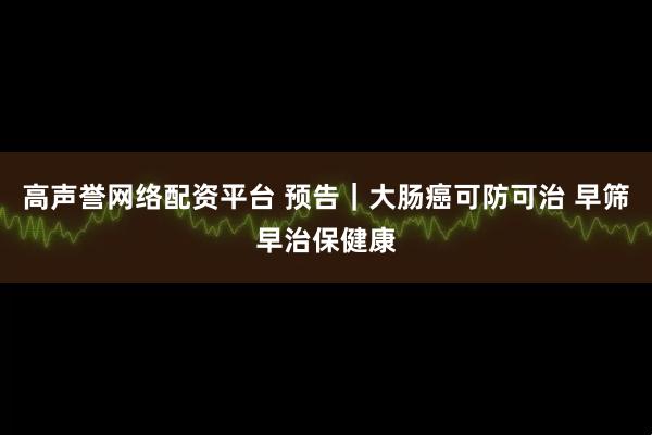 高声誉网络配资平台 预告｜大肠癌可防可治 早筛早治保健康