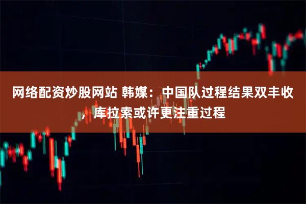 网络配资炒股网站 韩媒：中国队过程结果双丰收，库拉索或许更注重过程