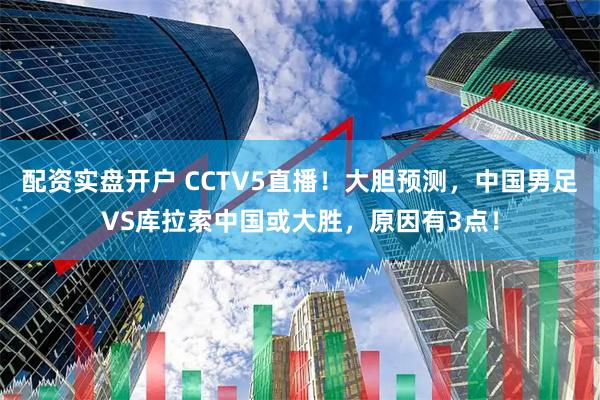 配资实盘开户 CCTV5直播！大胆预测，中国男足VS库拉索中国或大胜，原因有3点！