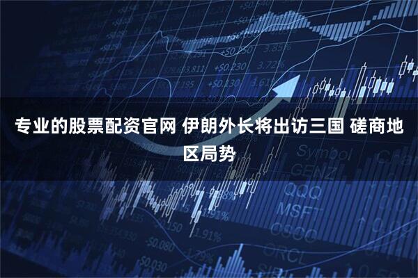 专业的股票配资官网 伊朗外长将出访三国 磋商地区局势