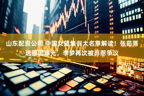 山东配资公司 中国女篮集训大名单解读！张茹落选原因曝光，李梦再次被弃惹争议
