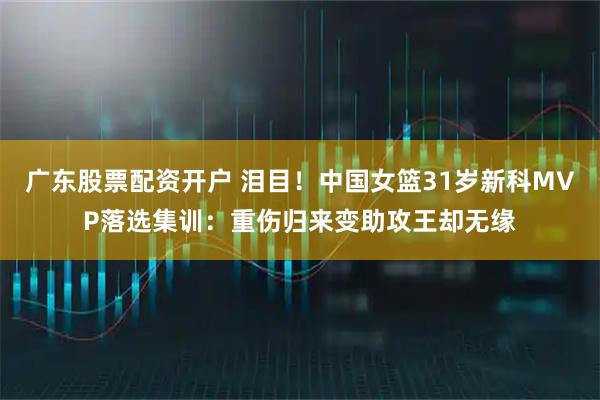 广东股票配资开户 泪目！中国女篮31岁新科MVP落选集训：重伤归来变助攻王却无缘