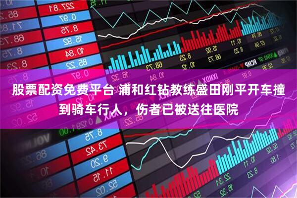 股票配资免费平台 浦和红钻教练盛田刚平开车撞到骑车行人，伤者已被送往医院