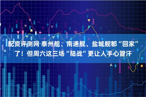 配资评测网 泰州舰、南通舰、盐城舰都“回家”了！但周六这三场“陆战”更让人手心冒汗