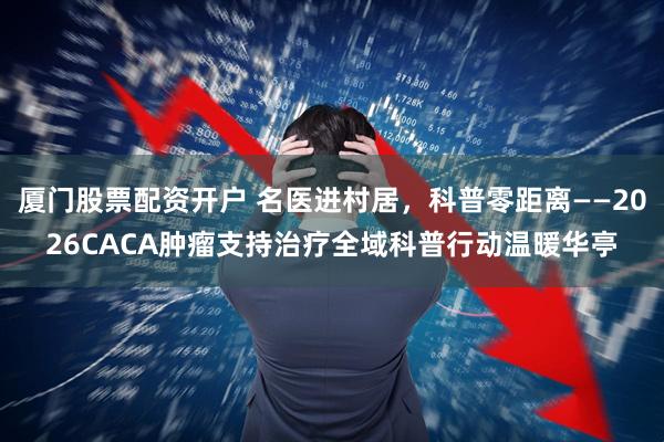 厦门股票配资开户 名医进村居，科普零距离——2026CACA肿瘤支持治疗全域科普行动温暖华亭